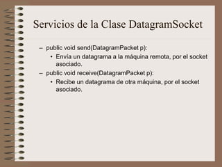 Servicios de la Clase DatagramSocket
 – public void send(DatagramPacket p):
    • Envía un datagrama a la máquina remota, por el socket
      asociado.
 – public void receive(DatagramPacket p):
    • Recibe un datagrama de otra máquina, por el socket
      asociado.
 