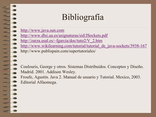 Bibliografía
http://www.java.sun.com
http://www.dlsi.ua.es/asignaturas/sid/JSockets.pdf
http://zarza.usal.es/~fgarcia/doc/tuto2/V_2.htm
http://www.wikilearning.com/tutorial/tutorial_de_java-sockets/3938-167
http://www.publispain.com/supertutoriales/


Coulouris, George y otros. Sistemas Distribuidos. Conceptos y Diseño.
Madrid. 2001. Addison Wesley.
Froufe, Agustín. Java 2. Manual de usuario y Tutorial. Mexico, 2003.
Editorial Alfaomega.
 