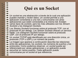 Qué es un Socket
• Un socket es una abstracción a través de la cual una aplicación
  pueden mandar y recibir datos. Un socket permite a una
  aplicación conectarse a una red y comunicarse con otras
  aplicaciones que están conectadas a la misma red. Existen
  varios tipos de sockets, pero los más utilizados son los Stream
  Sockets y los Datagram Sockets.
• Los Stream Sockets funcionan sobre el protocolo TCP, con el
  protocolo IP por debajo. Los Stream Sockets ofrecen un servicio
  fiable. Los Datagram Sockets funcionan sobre el protocolo
  UDP, con el protocolo IP por debajo.
• Un socket TCP/IP está identificado por una dirección única, un
  protocolo (TCP o UDP) y un número de puerto.
• La imagen que aparece a continuación describe las relaciones
  entre las aplicaciones, los sockets, los números de puertos y los
  protocolos. Como podemos observar, un socket puede ser
  referenciado por varias aplicaciones y un aplicación puede
  escuchar en varios puertos. Cada aplicación puede
  comunicarse por el socket al que referencia.
 
