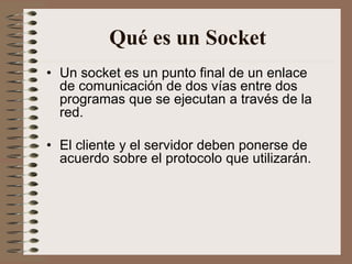 Qué es un Socket
• Un socket es un punto final de un enlace
  de comunicación de dos vías entre dos
  programas que se ejecutan a través de la
  red.

• El cliente y el servidor deben ponerse de
  acuerdo sobre el protocolo que utilizarán.
 