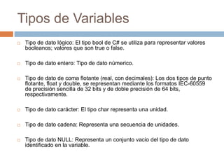 Tipos de Variables
 Tipo de dato lógico: El tipo bool de C# se utiliza para representar valores
booleanos; valores que son true o false.
 Tipo de dato entero: Tipo de dato númerico.
 Tipo de dato de coma flotante (real, con decimales): Los dos tipos de punto
flotante, float y double, se representan mediante los formatos IEC-60559
de precisión sencilla de 32 bits y de doble precisión de 64 bits,
respectivamente.
 Tipo de dato carácter: El tipo char representa una unidad.
 Tipo de dato cadena: Representa una secuencia de unidades.
 Tipo de dato NULL: Representa un conjunto vacio del tipo de dato
identificado en la variable.
 