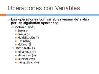 Operaciones con Variables
 Las operaciones con variables vienen definidas
por los siguientes operandos:
 Matemáticas:
 Suma (+)
 Resta (-)
 Multiplicación (*)
 División (/)
 Modulo (%)
 Comparativas
 Mayor que (>)
 Menor que (<)
 Igualdad (==)
 Desigualdad (!=)
 