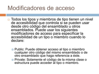 Modificadores de acceso
 Todos los tipos y miembros de tipo tienen un nivel
de accesibilidad que controla si se pueden usar
desde otro código del ensamblado u otros
ensamblados. Puede usar los siguientes
modificadores de acceso para especificar la
accesibilidad de un tipo o miembro cuando lo
declare:
 Public: Puede obtener acceso al tipo o miembro
cualquier otro código del mismo ensamblado o de
otro ensamblado que haga referencia a éste.
 Private: Solamente el código de la misma clase o
estructura puede acceder al tipo o miembro.
 