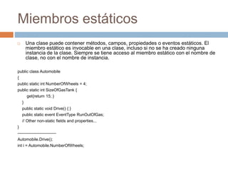 Miembros estáticos
 Una clase puede contener métodos, campos, propiedades o eventos estáticos. El
miembro estático es invocable en una clase, incluso si no se ha creado ninguna
instancia de la clase. Siempre se tiene acceso al miembro estático con el nombre de
clase, no con el nombre de instancia.
public class Automobile
{
public static int NumberOfWheels = 4;
public static int SizeOfGasTank {
get{return 15; }
}
public static void Drive() { }
public static event EventType RunOutOfGas;
// Other non-static fields and properties...
}
----------------------------
Automobile.Drive();
int i = Automobile.NumberOfWheels;
 