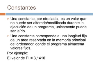 Constantes
 Una constante, por otro lado, es un valor que
no puede ser alterado/modificado durante la
ejecución de un programa, únicamente puede
ser leído.
 Una constante corresponde a una longitud fija
de un área reservada en la memoria principal
del ordenador, donde el programa almacena
valores fijos.
Por ejemplo:
El valor de PI = 3,1416
 