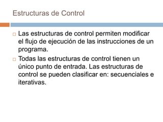 Estructuras de Control
 Las estructuras de control permiten modificar
el flujo de ejecución de las instrucciones de un
programa.
 Todas las estructuras de control tienen un
único punto de entrada. Las estructuras de
control se pueden clasificar en: secuenciales e
iterativas.
 