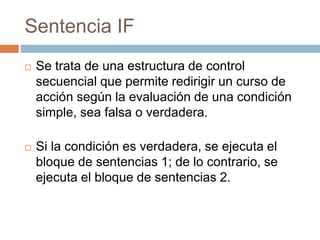 Sentencia IF
 Se trata de una estructura de control
secuencial que permite redirigir un curso de
acción según la evaluación de una condición
simple, sea falsa o verdadera.
 Si la condición es verdadera, se ejecuta el
bloque de sentencias 1; de lo contrario, se
ejecuta el bloque de sentencias 2.
 