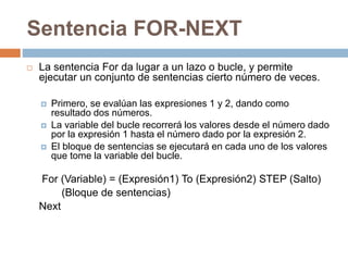 Sentencia FOR-NEXT
 La sentencia For da lugar a un lazo o bucle, y permite
ejecutar un conjunto de sentencias cierto número de veces.
 Primero, se evalúan las expresiones 1 y 2, dando como
resultado dos números.
 La variable del bucle recorrerá los valores desde el número dado
por la expresión 1 hasta el número dado por la expresión 2.
 El bloque de sentencias se ejecutará en cada uno de los valores
que tome la variable del bucle.
For (Variable) = (Expresión1) To (Expresión2) STEP (Salto)
(Bloque de sentencias)
Next
 