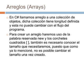 Arreglos (Arrays)
 En C# llamamos arreglo a una colección de
objetos, dicha colección tiene longitud definida
y esta no puede cambiar con el flujo del
programa.
 Para crear un arreglo haremos uso de la
palabra reservada new y los corchetes
cuadrados [ ], también es necesario conocer el
tamaño que necesitaremos, puesto que como
ya lo mencioné, no es posible cambiar el
tamaño una vez creado.
 