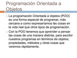 Programación Orientada a
Objetos
 La programación Orientada a objetos (POO)
es una forma especial de programar, más
cercana a como expresaríamos las cosas en
la vida real que otros tipos de programación.
 Con la POO tenemos que aprender a pensar
las cosas de una manera distinta, para escribir
nuestros programas en términos de objetos,
propiedades, métodos y otras cosas que
veremos rápidamente.
 