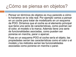 ¿Cómo se piensa en objetos?
 Pensar en términos de objetos es muy parecido a cómo
lo haríamos en la vida real. Por ejemplo vamos a pensar
en un coche para tratar de modelizarlo en un esquema
de POO. Diríamos que el coche es el elemento principal
que tiene una serie de características, como podrían ser
el color, el modelo o la marca. Además tiene una serie
de funcionalidades asociadas, como pueden ser
ponerse en marcha, parar o aparcar.
Pues en un esquema POO el coche sería el objeto, las
propiedades serían las características como el color o el
modelo y los métodos serían las funcionalidades
asociadas como ponerse en marcha o parar.
 