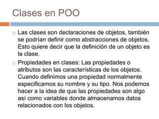 Clases en POO
 Las clases son declaraciones de objetos, también
se podrían definir como abstracciones de objetos.
Esto quiere decir que la definición de un objeto es
la clase.
 Propiedades en clases: Las propiedades o
atributos son las características de los objetos.
Cuando definimos una propiedad normalmente
especificamos su nombre y su tipo. Nos podemos
hacer a la idea de que las propiedades son algo
así como variables donde almacenamos datos
relacionados con los objetos.
 