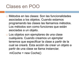 Clases en POO
 Métodos en las clases: Son las funcionalidades
asociadas a los objetos. Cuando estamos
programando las clases las llamamos métodos.
Los métodos son como funciones que están
asociadas a un objeto.
 Los objetos son ejemplares de una clase
cualquiera. Cuando creamos un ejemplar
tenemos que especificar la clase a partir de la
cual se creará. Esta acción de crear un objeto a
partir de una clase se llama instanciar.
miCoche = new Coche()
 