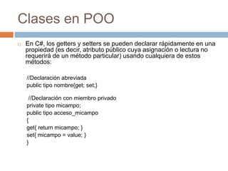 Clases en POO
 En C#, los getters y setters se pueden declarar rápidamente en una
propiedad (es decir, atributo público cuya asignación o lectura no
requerirá de un método particular) usando cualquiera de estos
métodos:
//Declaración abreviada
public tipo nombre{get; set;}
//Declaración con miembro privado
private tipo micampo;
public tipo acceso_micampo
{
get{ return micampo; }
set{ micampo = value; }
}
 