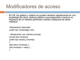 Modificadores de acceso
 En C#, los getters y setters se pueden declarar rápidamente en una
propiedad (es decir, atributo público cuya asignación o lectura no
requerirá de un método particular) usando cualquiera de estos
métodos:
//Declaración abreviada
public tipo nombre{get; set;}
//Declaración con miembro privado
private tipo micampo;
public tipo acceso_micampo
{
get{ return micampo; }
set{ micampo = value; }
}
 