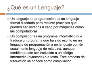 ¿Qué es un Lenguaje?
 Un lenguaje de programación es un lenguaje
formal diseñado para realizar procesos que
pueden ser llevados a cabo por máquinas como
las computadoras.
 Un compilador es un programa informático que
traduce un programa que ha sido escrito en un
lenguaje de programación a un lenguaje común
usualmente lenguaje de máquina, aunque
también puede ser traducido a un código
intermedio (bytecode) o a texto. Este proceso de
traducción se conoce como compilación.
 