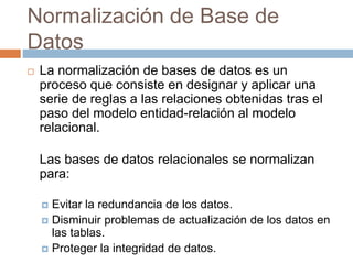 Normalización de Base de
Datos
 La normalización de bases de datos es un
proceso que consiste en designar y aplicar una
serie de reglas a las relaciones obtenidas tras el
paso del modelo entidad-relación al modelo
relacional.
Las bases de datos relacionales se normalizan
para:
 Evitar la redundancia de los datos.
 Disminuir problemas de actualización de los datos en
las tablas.
 Proteger la integridad de datos.
 