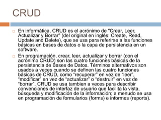 CRUD
 En informática, CRUD es el acrónimo de "Crear, Leer,
Actualizar y Borrar" (del original en inglés: Create, Read,
Update and Delete), que se usa para referirse a las funciones
básicas en bases de datos o la capa de persistencia en un
software.
 En programación, crear, leer, actualizar y borrar (con el
acrónimo CRUD) son las cuatro funciones básicas de la
persistencia de Bases de Datos. Términos alternativos son
usados a veces cuando se definen las cuatro funciones
básicas de CRUD, como “recuperar” en vez de “leer”,
“modificar” en vez de “actualizar” o “destruir” en vez de
“borrar”. CRUD se usa tambien a veces para describir
convenciones de interfaz de usuario que facilita la vista,
búsqueda y modificación de la información; a menudo se usa
en programación de formularios (forms) e informes (reports).
 