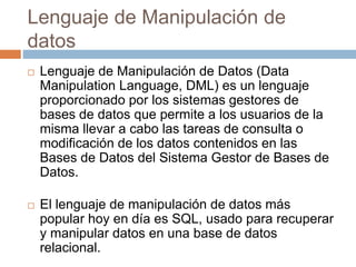 Lenguaje de Manipulación de
datos
 Lenguaje de Manipulación de Datos (Data
Manipulation Language, DML) es un lenguaje
proporcionado por los sistemas gestores de
bases de datos que permite a los usuarios de la
misma llevar a cabo las tareas de consulta o
modificación de los datos contenidos en las
Bases de Datos del Sistema Gestor de Bases de
Datos.
 El lenguaje de manipulación de datos más
popular hoy en día es SQL, usado para recuperar
y manipular datos en una base de datos
relacional.
 