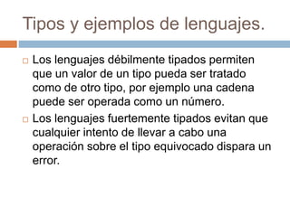 Tipos y ejemplos de lenguajes.
 Los lenguajes débilmente tipados permiten
que un valor de un tipo pueda ser tratado
como de otro tipo, por ejemplo una cadena
puede ser operada como un número.
 Los lenguajes fuertemente tipados evitan que
cualquier intento de llevar a cabo una
operación sobre el tipo equivocado dispara un
error.
 