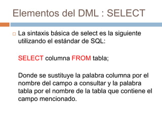Elementos del DML : SELECT
 La sintaxis básica de select es la siguiente
utilizando el estándar de SQL:
SELECT columna FROM tabla;
Donde se sustituye la palabra columna por el
nombre del campo a consultar y la palabra
tabla por el nombre de la tabla que contiene el
campo mencionado.
 