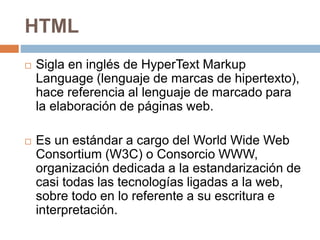 HTML
 Sigla en inglés de HyperText Markup
Language (lenguaje de marcas de hipertexto),
hace referencia al lenguaje de marcado para
la elaboración de páginas web.
 Es un estándar a cargo del World Wide Web
Consortium (W3C) o Consorcio WWW,
organización dedicada a la estandarización de
casi todas las tecnologías ligadas a la web,
sobre todo en lo referente a su escritura e
interpretación.
 