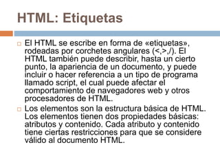 HTML: Etiquetas
 El HTML se escribe en forma de «etiquetas»,
rodeadas por corchetes angulares (<,>,/). El
HTML también puede describir, hasta un cierto
punto, la apariencia de un documento, y puede
incluir o hacer referencia a un tipo de programa
llamado script, el cual puede afectar el
comportamiento de navegadores web y otros
procesadores de HTML.
 Los elementos son la estructura básica de HTML.
Los elementos tienen dos propiedades básicas:
atributos y contenido. Cada atributo y contenido
tiene ciertas restricciones para que se considere
válido al documento HTML.
 
