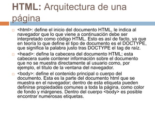 HTML: Arquitectura de una
página
 <html>: define el inicio del documento HTML, le indica al
navegador que lo que viene a continuación debe ser
interpretado como código HTML. Esto es así de facto, ya que
en teoría lo que define el tipo de documento es el DOCTYPE,
que significa la palabra justo tras DOCTYPE el tag de raíz.
 <head>: define la cabecera del documento HTML; esta
cabecera suele contener información sobre el documento
que no se muestra directamente al usuario como, por
ejemplo, el título de la ventana del navegador.
 <body>: define el contenido principal o cuerpo del
documento. Esta es la parte del documento html que se
muestra en el navegador; dentro de esta etiqueta pueden
definirse propiedades comunes a toda la página, como color
de fondo y márgenes. Dentro del cuerpo <body> es posible
encontrar numerosas etiquetas.
 