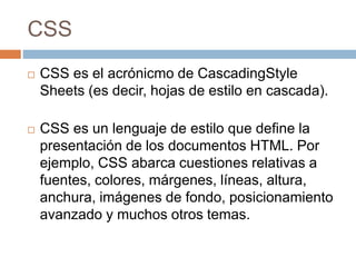 CSS
 CSS es el acrónicmo de CascadingStyle
Sheets (es decir, hojas de estilo en cascada).
 CSS es un lenguaje de estilo que define la
presentación de los documentos HTML. Por
ejemplo, CSS abarca cuestiones relativas a
fuentes, colores, márgenes, líneas, altura,
anchura, imágenes de fondo, posicionamiento
avanzado y muchos otros temas.
 
