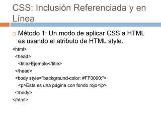 CSS: Inclusión Referenciada y en
Línea
 Método 1: Un modo de aplicar CSS a HTML
es usando el atributo de HTML style.
<html>
<head>
<title>Ejemplo</title>
</head>
<body style="background-color: #FF0000;">
<p>Esta es una página con fondo rojo</p>
</body>
</html>
 