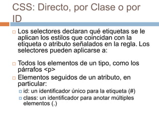 CSS: Directo, por Clase o por
ID
 Los selectores declaran qué etiquetas se le
aplican los estilos que coincidan con la
etiqueta o atributo señalados en la regla. Los
selectores pueden aplicarse a:
 Todos los elementos de un tipo, como los
párrafos <p>
 Elementos seguidos de un atributo, en
particular:
 id: un identificador único para la etiqueta (#)
 class: un identificador para anotar múltiples
elementos (.)
 