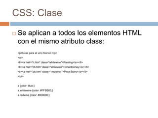CSS: Clase
 Se aplican a todos los elementos HTML
con el mismo atributo class:
<p>Uvas para el vino blanco:</p>
<ul>
<li><a href="ri.htm" class="whitewine">Riesling</a></li>
<li><a href="ch.htm" class="whitewine">Chardonnay</a></li>
<li><a href="pb.htm" class=" redwine ">Pinot Blanc</a></li>
</ul>
a {color: blue;}
a.whitewine {color: #FFBB00;}
a.redwine {color: #800000;}
 