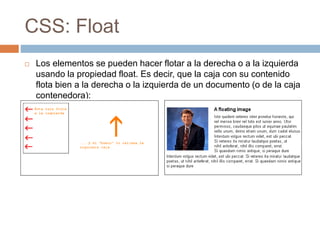 CSS: Float
 Los elementos se pueden hacer flotar a la derecha o a la izquierda
usando la propiedad float. Es decir, que la caja con su contenido
flota bien a la derecha o la izquierda de un documento (o de la caja
contenedora):
 