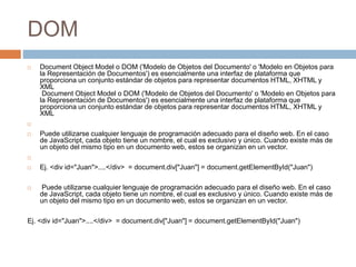 DOM
 Document Object Model o DOM ('Modelo de Objetos del Documento' o 'Modelo en Objetos para
la Representación de Documentos') es esencialmente una interfaz de plataforma que
proporciona un conjunto estándar de objetos para representar documentos HTML, XHTML y
XML
Document Object Model o DOM ('Modelo de Objetos del Documento' o 'Modelo en Objetos para
la Representación de Documentos') es esencialmente una interfaz de plataforma que
proporciona un conjunto estándar de objetos para representar documentos HTML, XHTML y
XML

 Puede utilizarse cualquier lenguaje de programación adecuado para el diseño web. En el caso
de JavaScript, cada objeto tiene un nombre, el cual es exclusivo y único. Cuando existe más de
un objeto del mismo tipo en un documento web, estos se organizan en un vector.

 Ej. <div id="Juan">....</div> = document.div["Juan"] = document.getElementById("Juan")
 Puede utilizarse cualquier lenguaje de programación adecuado para el diseño web. En el caso
de JavaScript, cada objeto tiene un nombre, el cual es exclusivo y único. Cuando existe más de
un objeto del mismo tipo en un documento web, estos se organizan en un vector.
Ej. <div id="Juan">....</div> = document.div["Juan"] = document.getElementById("Juan")
 