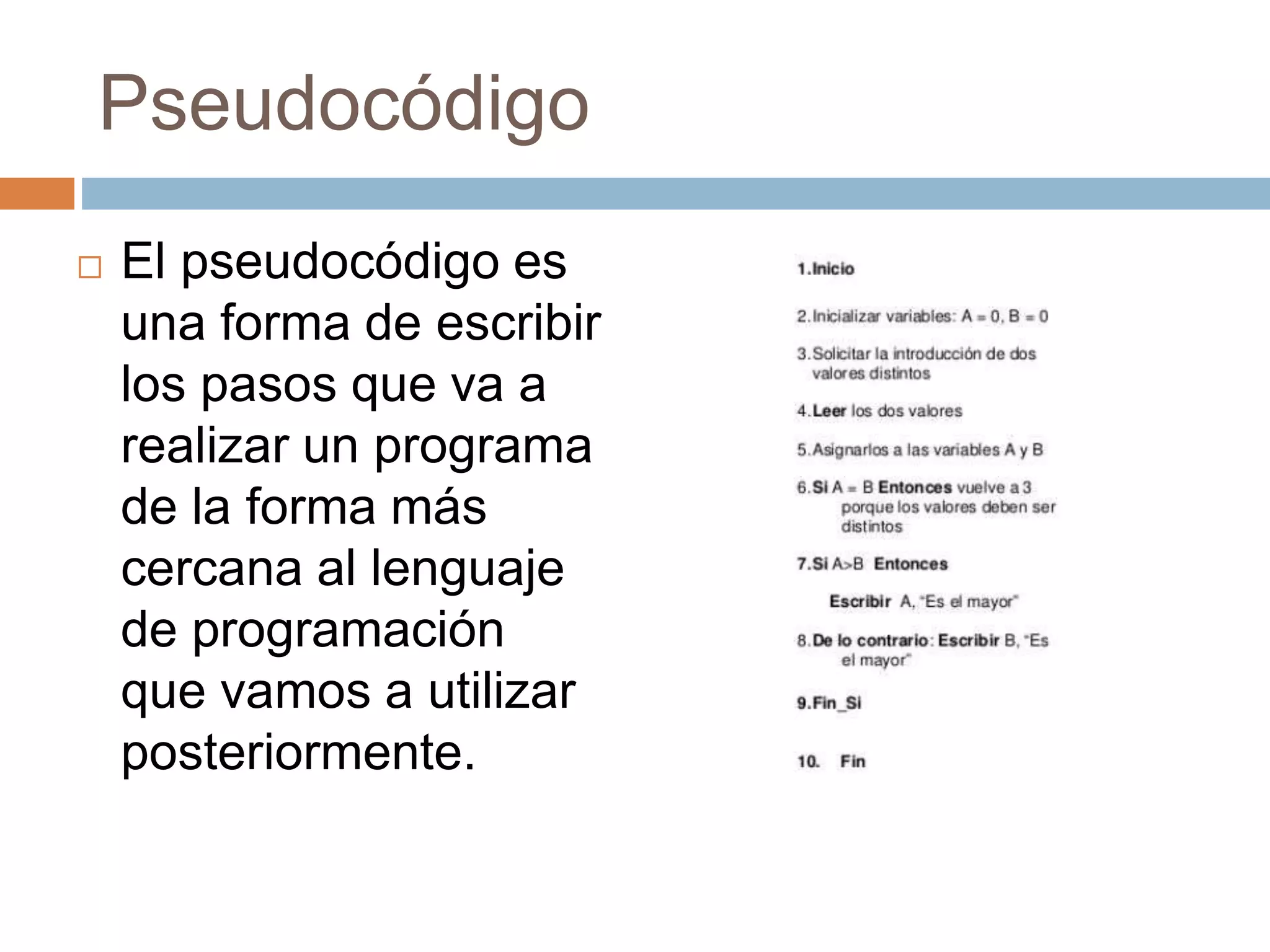 Pseudocódigo
 El pseudocódigo es
una forma de escribir
los pasos que va a
realizar un programa
de la forma más
cercana al lenguaje
de programación
que vamos a utilizar
posteriormente.
 