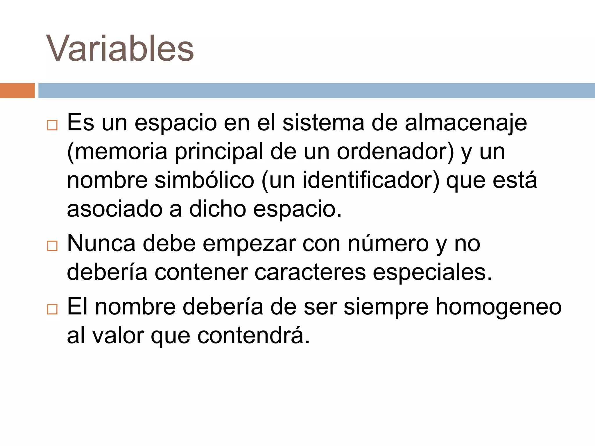 Variables
 Es un espacio en el sistema de almacenaje
(memoria principal de un ordenador) y un
nombre simbólico (un identificador) que está
asociado a dicho espacio.
 Nunca debe empezar con número y no
debería contener caracteres especiales.
 El nombre debería de ser siempre homogeneo
al valor que contendrá.
 