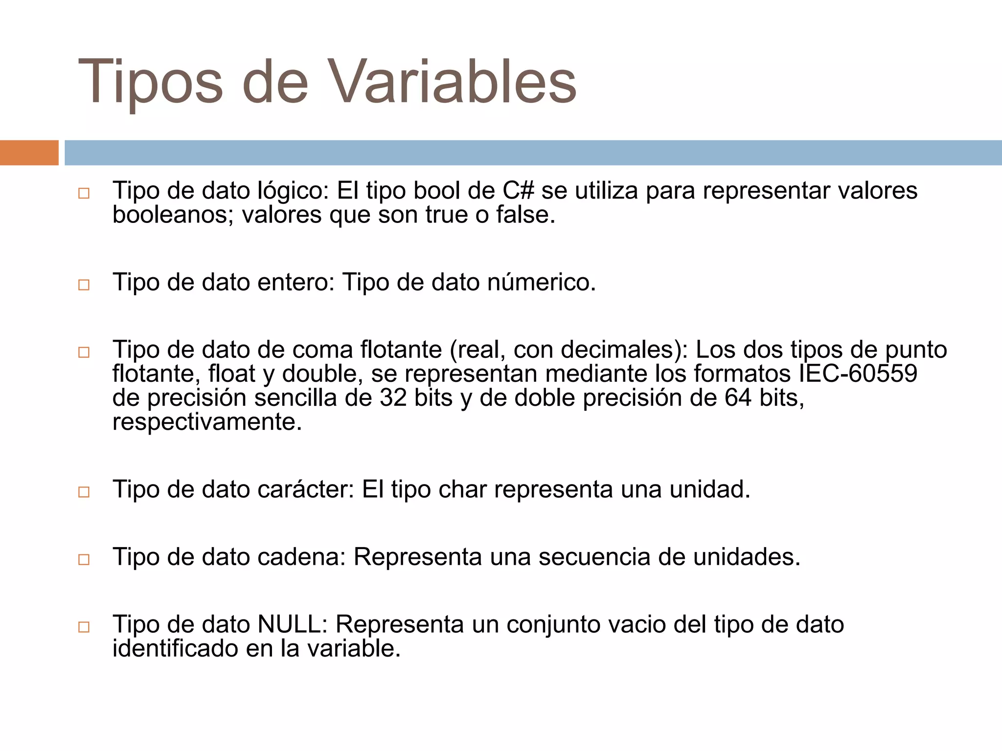Tipos de Variables
 Tipo de dato lógico: El tipo bool de C# se utiliza para representar valores
booleanos; valores que son true o false.
 Tipo de dato entero: Tipo de dato númerico.
 Tipo de dato de coma flotante (real, con decimales): Los dos tipos de punto
flotante, float y double, se representan mediante los formatos IEC-60559
de precisión sencilla de 32 bits y de doble precisión de 64 bits,
respectivamente.
 Tipo de dato carácter: El tipo char representa una unidad.
 Tipo de dato cadena: Representa una secuencia de unidades.
 Tipo de dato NULL: Representa un conjunto vacio del tipo de dato
identificado en la variable.
 