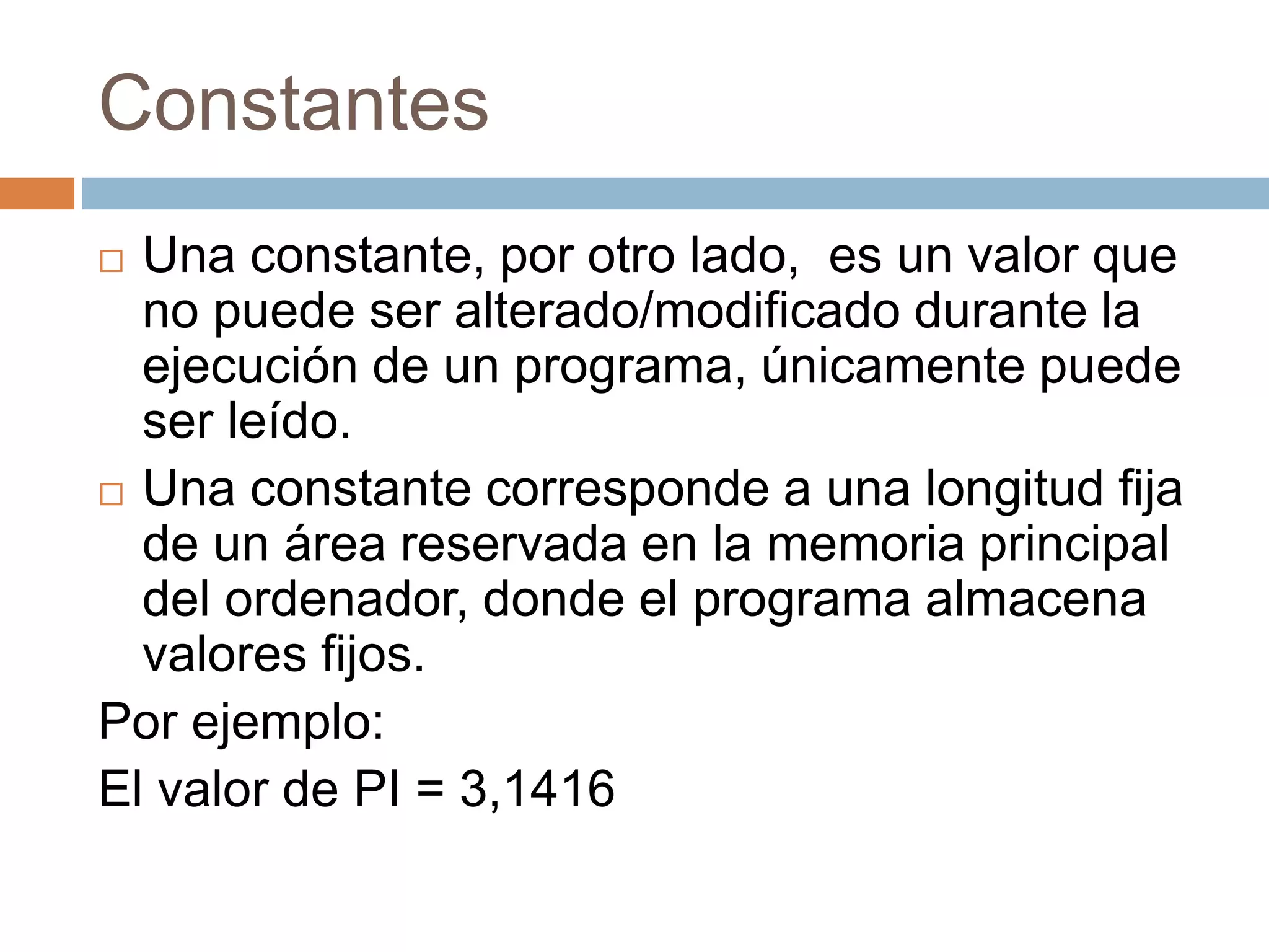 Constantes
 Una constante, por otro lado, es un valor que
no puede ser alterado/modificado durante la
ejecución de un programa, únicamente puede
ser leído.
 Una constante corresponde a una longitud fija
de un área reservada en la memoria principal
del ordenador, donde el programa almacena
valores fijos.
Por ejemplo:
El valor de PI = 3,1416
 