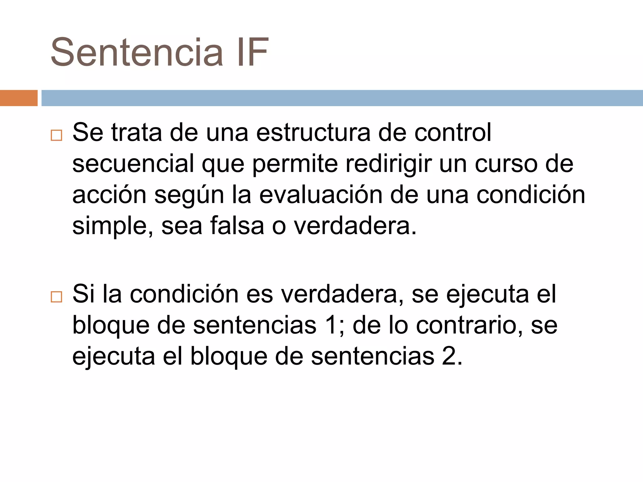 Sentencia IF
 Se trata de una estructura de control
secuencial que permite redirigir un curso de
acción según la evaluación de una condición
simple, sea falsa o verdadera.
 Si la condición es verdadera, se ejecuta el
bloque de sentencias 1; de lo contrario, se
ejecuta el bloque de sentencias 2.
 