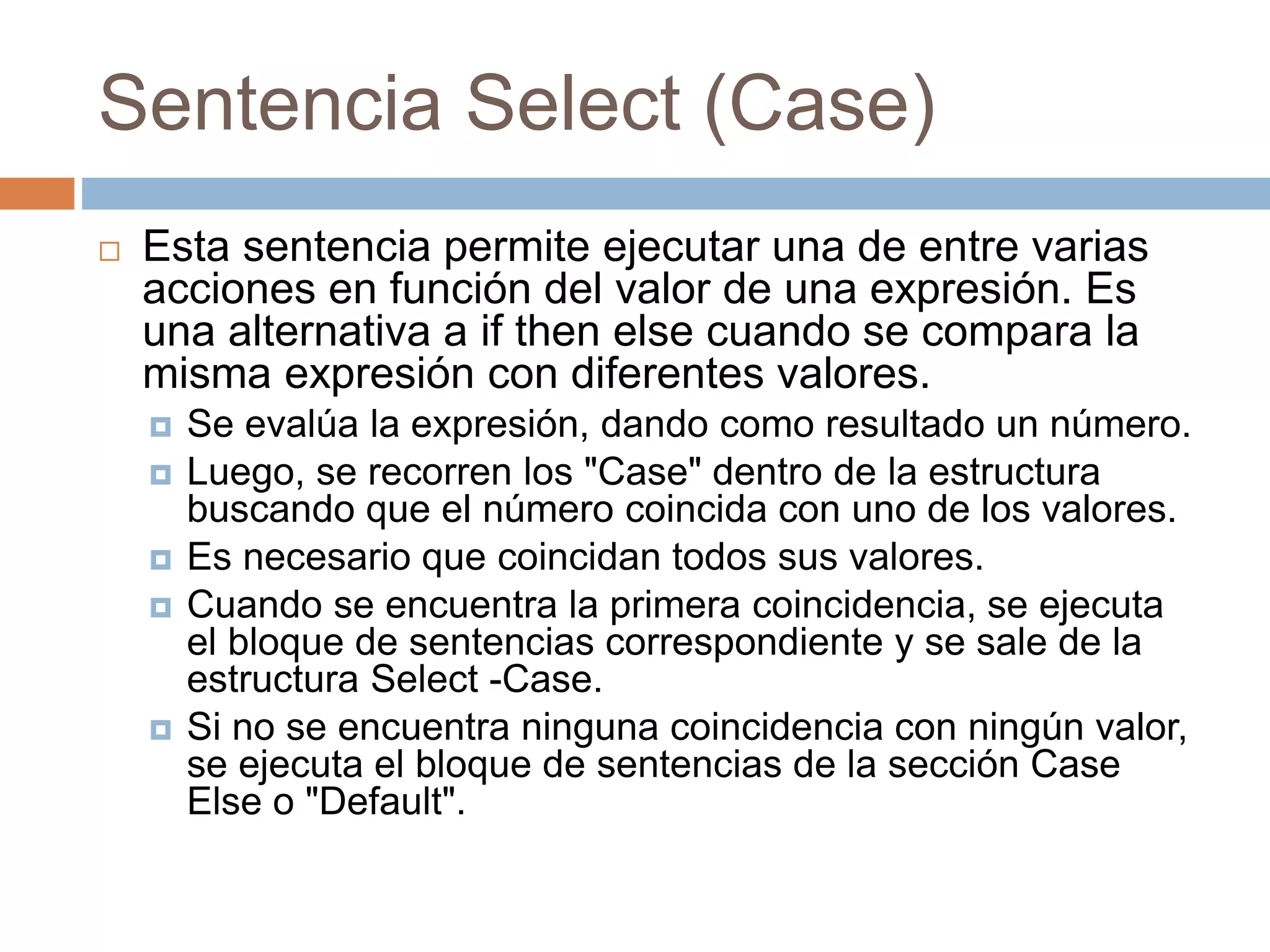 Sentencia Select (Case)
 Esta sentencia permite ejecutar una de entre varias
acciones en función del valor de una expresión. Es
una alternativa a if then else cuando se compara la
misma expresión con diferentes valores.
 Se evalúa la expresión, dando como resultado un número.
 Luego, se recorren los "Case" dentro de la estructura
buscando que el número coincida con uno de los valores.
 Es necesario que coincidan todos sus valores.
 Cuando se encuentra la primera coincidencia, se ejecuta
el bloque de sentencias correspondiente y se sale de la
estructura Select -Case.
 Si no se encuentra ninguna coincidencia con ningún valor,
se ejecuta el bloque de sentencias de la sección Case
Else o "Default".
 
