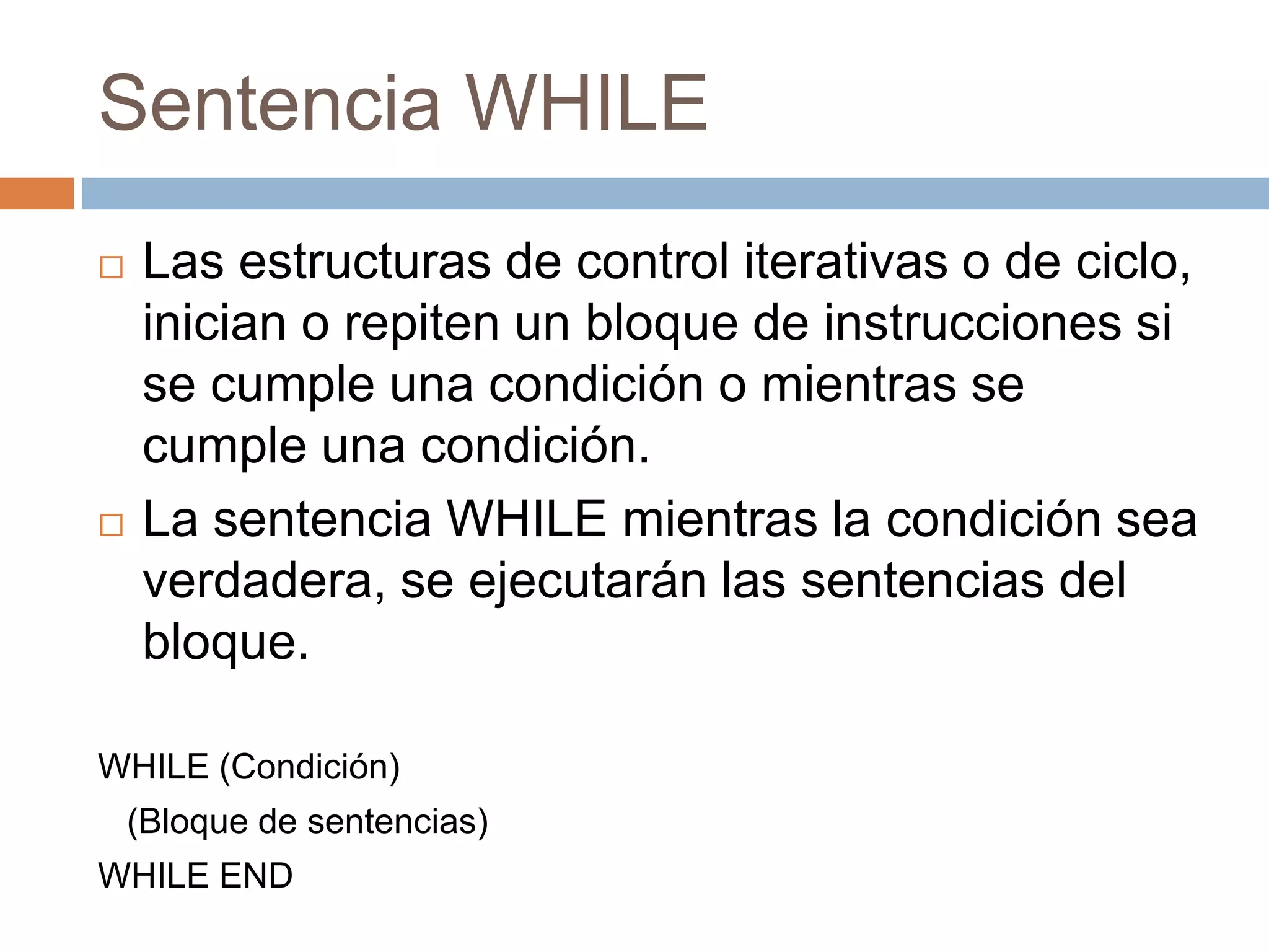 Sentencia WHILE
 Las estructuras de control iterativas o de ciclo,
inician o repiten un bloque de instrucciones si
se cumple una condición o mientras se
cumple una condición.
 La sentencia WHILE mientras la condición sea
verdadera, se ejecutarán las sentencias del
bloque.
WHILE (Condición)
(Bloque de sentencias)
WHILE END
 