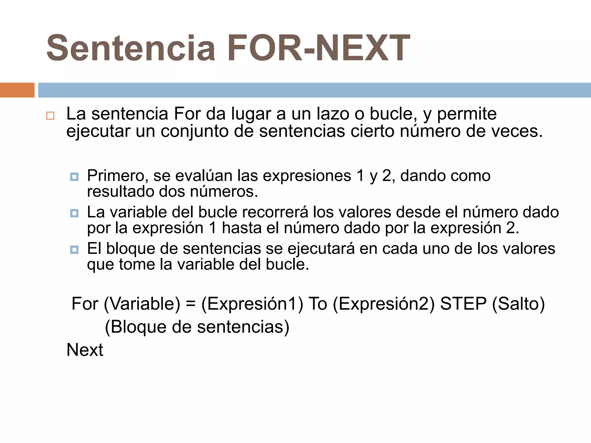 Sentencia FOR-NEXT
 La sentencia For da lugar a un lazo o bucle, y permite
ejecutar un conjunto de sentencias cierto número de veces.
 Primero, se evalúan las expresiones 1 y 2, dando como
resultado dos números.
 La variable del bucle recorrerá los valores desde el número dado
por la expresión 1 hasta el número dado por la expresión 2.
 El bloque de sentencias se ejecutará en cada uno de los valores
que tome la variable del bucle.
For (Variable) = (Expresión1) To (Expresión2) STEP (Salto)
(Bloque de sentencias)
Next
 