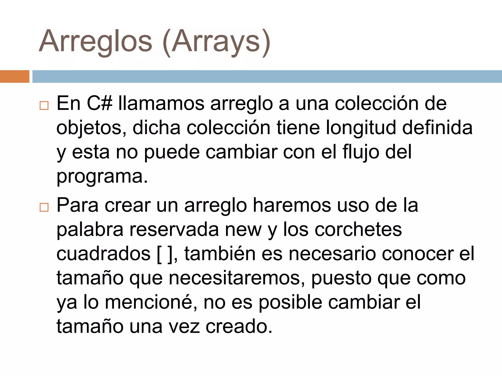 Arreglos (Arrays)
 En C# llamamos arreglo a una colección de
objetos, dicha colección tiene longitud definida
y esta no puede cambiar con el flujo del
programa.
 Para crear un arreglo haremos uso de la
palabra reservada new y los corchetes
cuadrados [ ], también es necesario conocer el
tamaño que necesitaremos, puesto que como
ya lo mencioné, no es posible cambiar el
tamaño una vez creado.
 
