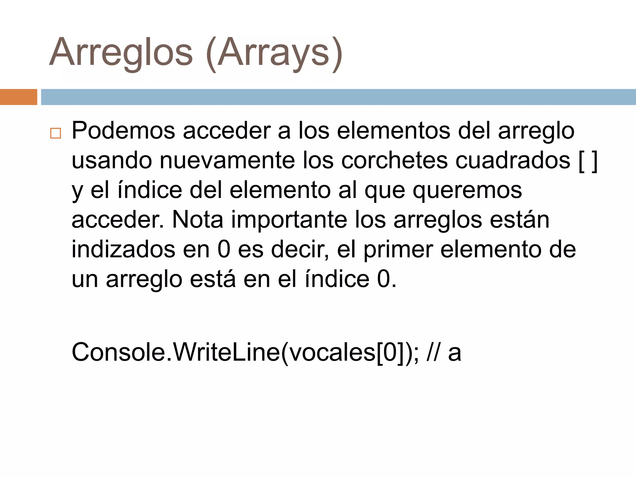 Arreglos (Arrays)
 Podemos acceder a los elementos del arreglo
usando nuevamente los corchetes cuadrados [ ]
y el índice del elemento al que queremos
acceder. Nota importante los arreglos están
indizados en 0 es decir, el primer elemento de
un arreglo está en el índice 0.
Console.WriteLine(vocales[0]); // a
 