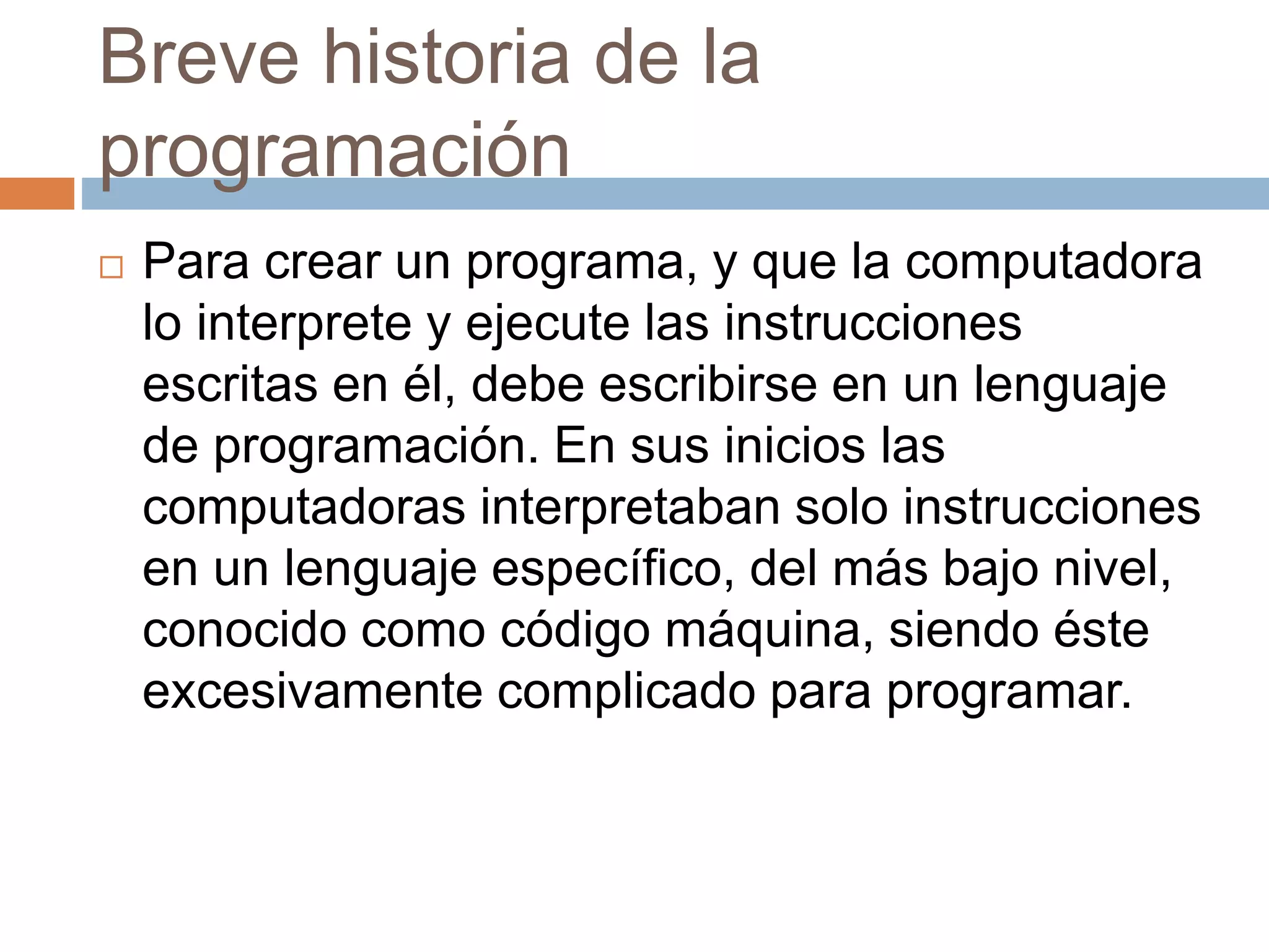 Breve historia de la
programación
 Para crear un programa, y que la computadora
lo interprete y ejecute las instrucciones
escritas en él, debe escribirse en un lenguaje
de programación. En sus inicios las
computadoras interpretaban solo instrucciones
en un lenguaje específico, del más bajo nivel,
conocido como código máquina, siendo éste
excesivamente complicado para programar.
 