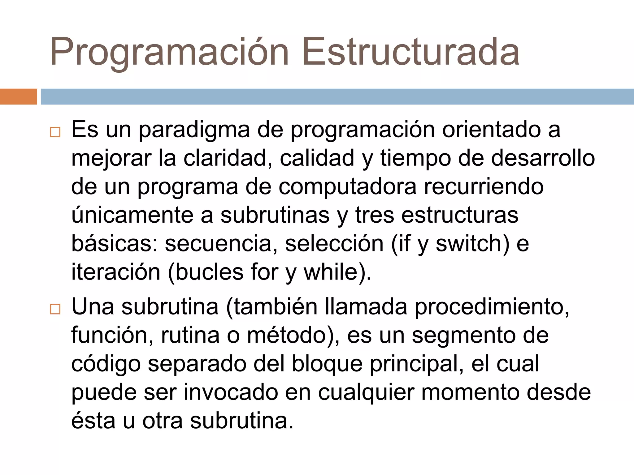 Programación Estructurada
 Es un paradigma de programación orientado a
mejorar la claridad, calidad y tiempo de desarrollo
de un programa de computadora recurriendo
únicamente a subrutinas y tres estructuras
básicas: secuencia, selección (if y switch) e
iteración (bucles for y while).
 Una subrutina (también llamada procedimiento,
función, rutina o método), es un segmento de
código separado del bloque principal, el cual
puede ser invocado en cualquier momento desde
ésta u otra subrutina.
 
