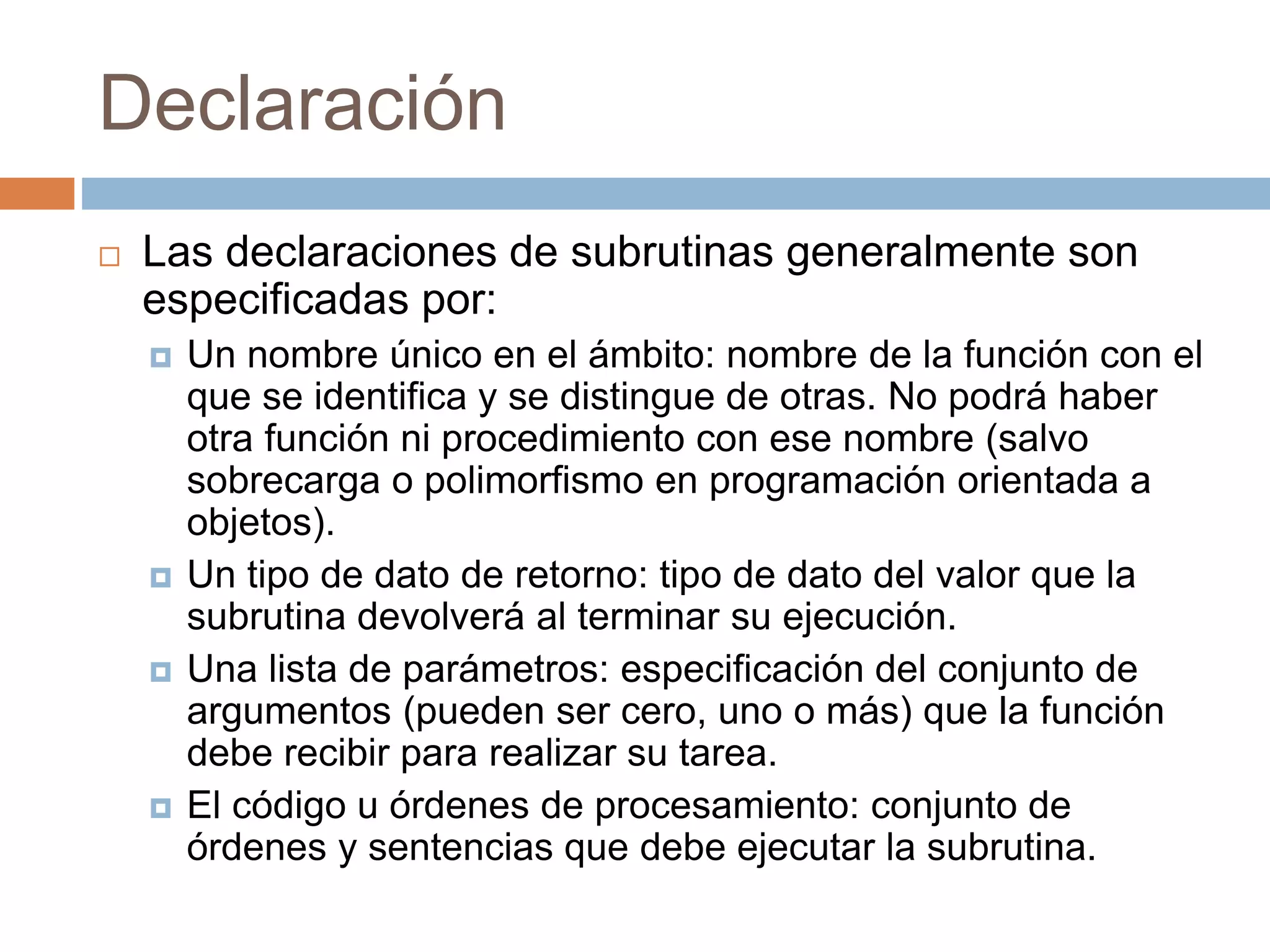 Declaración
 Las declaraciones de subrutinas generalmente son
especificadas por:
 Un nombre único en el ámbito: nombre de la función con el
que se identifica y se distingue de otras. No podrá haber
otra función ni procedimiento con ese nombre (salvo
sobrecarga o polimorfismo en programación orientada a
objetos).
 Un tipo de dato de retorno: tipo de dato del valor que la
subrutina devolverá al terminar su ejecución.
 Una lista de parámetros: especificación del conjunto de
argumentos (pueden ser cero, uno o más) que la función
debe recibir para realizar su tarea.
 El código u órdenes de procesamiento: conjunto de
órdenes y sentencias que debe ejecutar la subrutina.
 
