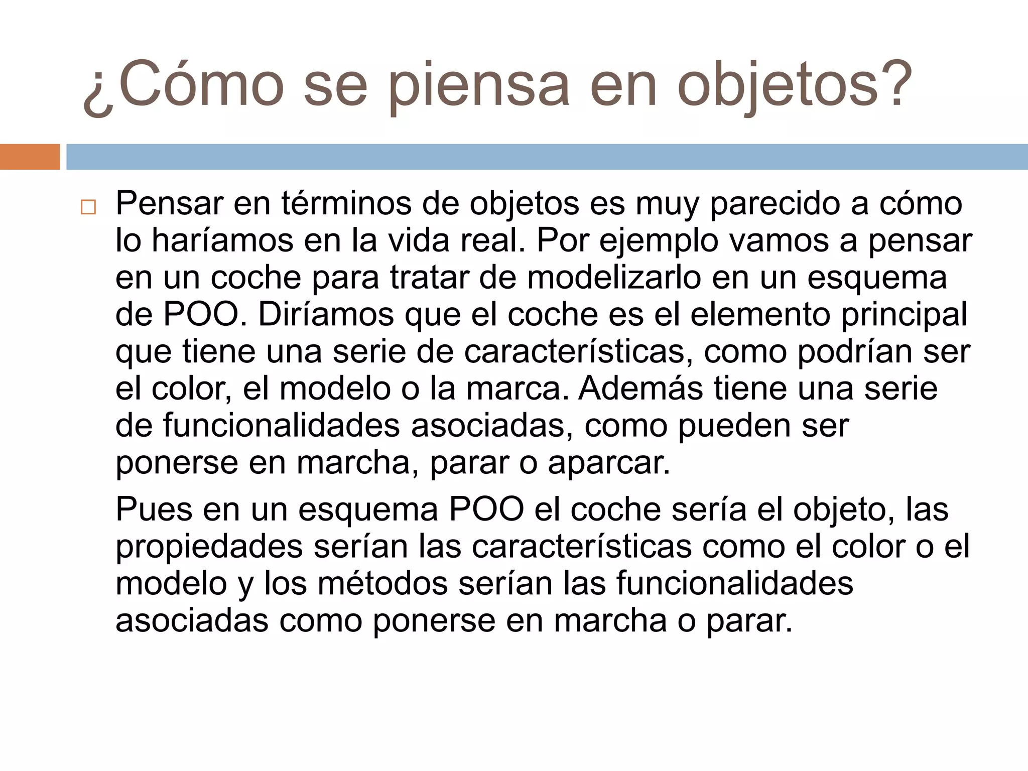 ¿Cómo se piensa en objetos?
 Pensar en términos de objetos es muy parecido a cómo
lo haríamos en la vida real. Por ejemplo vamos a pensar
en un coche para tratar de modelizarlo en un esquema
de POO. Diríamos que el coche es el elemento principal
que tiene una serie de características, como podrían ser
el color, el modelo o la marca. Además tiene una serie
de funcionalidades asociadas, como pueden ser
ponerse en marcha, parar o aparcar.
Pues en un esquema POO el coche sería el objeto, las
propiedades serían las características como el color o el
modelo y los métodos serían las funcionalidades
asociadas como ponerse en marcha o parar.
 