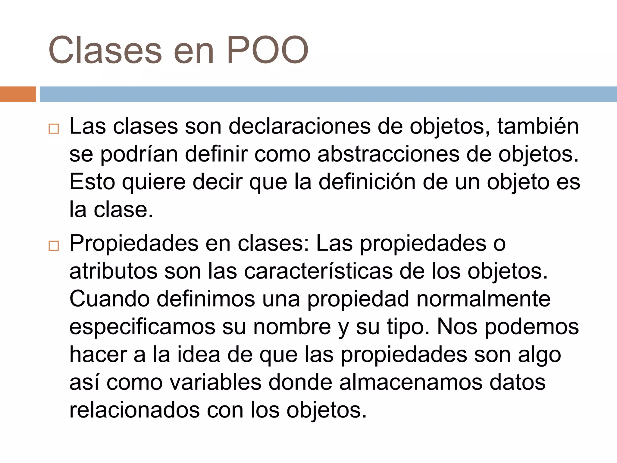 Clases en POO
 Las clases son declaraciones de objetos, también
se podrían definir como abstracciones de objetos.
Esto quiere decir que la definición de un objeto es
la clase.
 Propiedades en clases: Las propiedades o
atributos son las características de los objetos.
Cuando definimos una propiedad normalmente
especificamos su nombre y su tipo. Nos podemos
hacer a la idea de que las propiedades son algo
así como variables donde almacenamos datos
relacionados con los objetos.
 