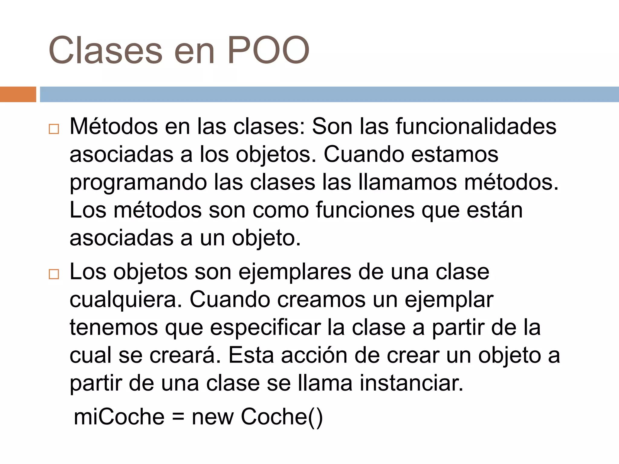 Clases en POO
 Métodos en las clases: Son las funcionalidades
asociadas a los objetos. Cuando estamos
programando las clases las llamamos métodos.
Los métodos son como funciones que están
asociadas a un objeto.
 Los objetos son ejemplares de una clase
cualquiera. Cuando creamos un ejemplar
tenemos que especificar la clase a partir de la
cual se creará. Esta acción de crear un objeto a
partir de una clase se llama instanciar.
miCoche = new Coche()
 